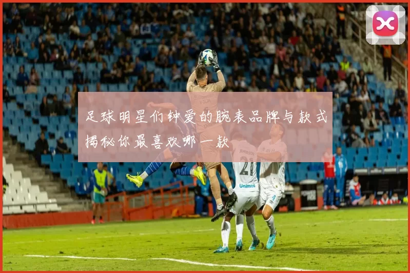 足球明星们钟爱的腕表品牌与款式揭秘你最喜欢哪一款