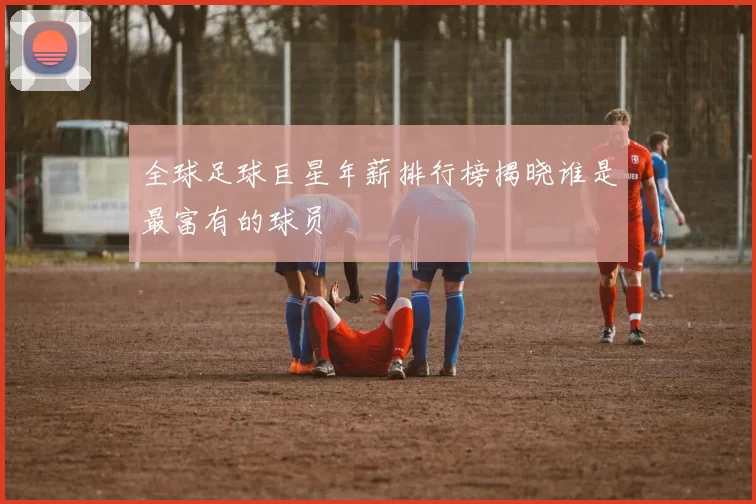 全球足球巨星年薪排行榜揭晓谁是最富有的球员