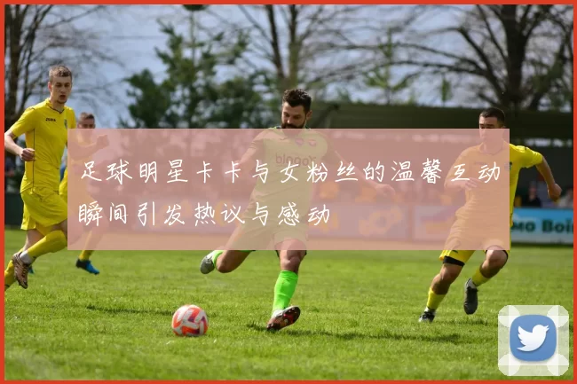 足球明星卡卡与女粉丝的温馨互动瞬间引发热议与感动