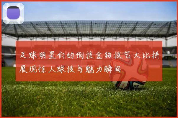 足球明星们的倒挂金钩技艺大比拼展现惊人球技与魅力瞬间