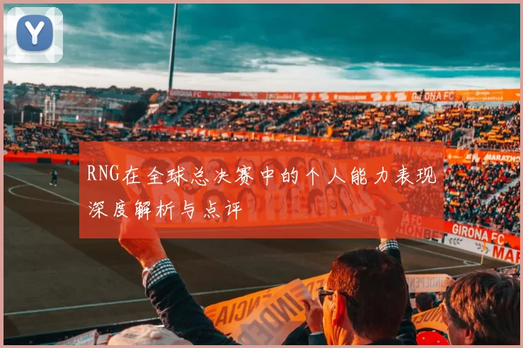 RNG在全球总决赛中的个人能力表现深度解析与点评