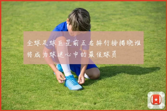 全球足球巨星前五名排行榜揭晓谁将成为球迷心中的最佳球员