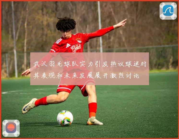 武汉羽毛球队实力引发热议球迷对其表现和未来发展展开激烈讨论