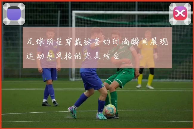 足球明星穿戴袜套的时尚瞬间展现运动与风格的完美结合