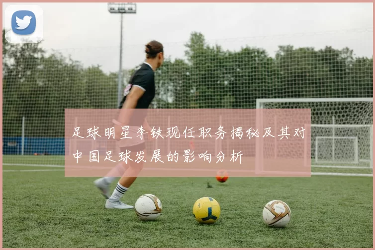 足球明星李铁现任职务揭秘及其对中国足球发展的影响分析