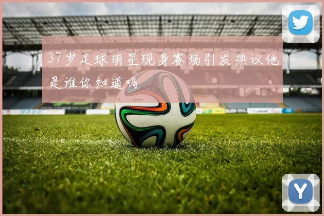 37岁足球明星现身赛场引发热议他是谁你知道吗