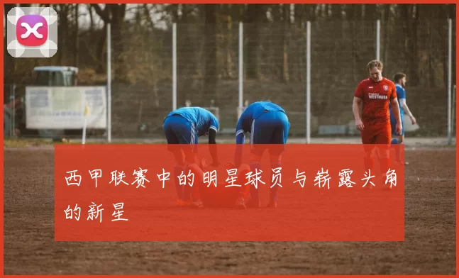 西甲联赛中的明星球员与崭露头角的新星