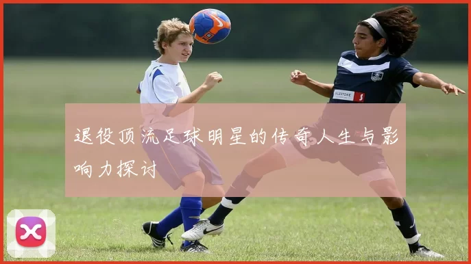 退役顶流足球明星的传奇人生与影响力探讨
