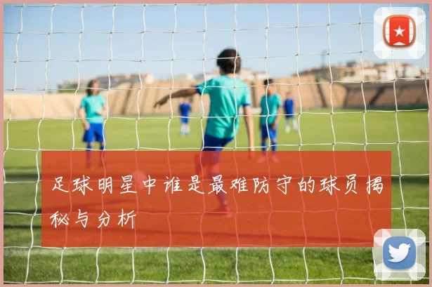 足球明星中谁是最难防守的球员揭秘与分析