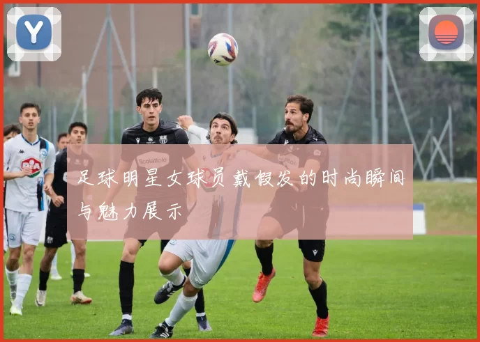 足球明星女球员戴假发的时尚瞬间与魅力展示