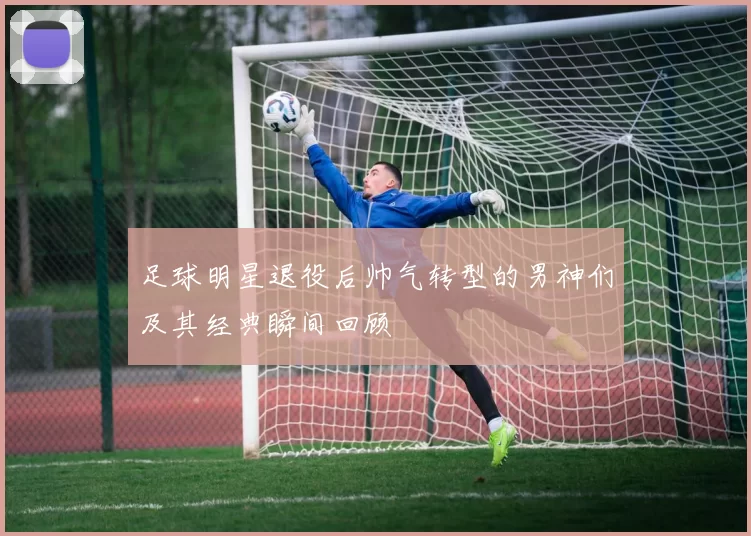 足球明星退役后帅气转型的男神们及其经典瞬间回顾