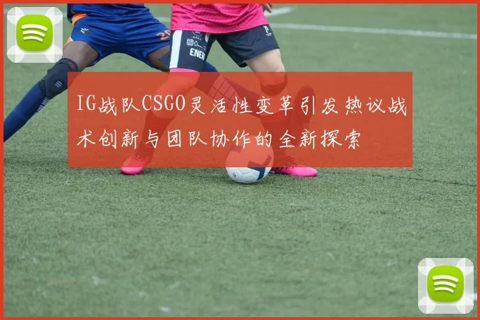 IG战队CSGO灵活性变革引发热议战术创新与团队协作的全新探索
