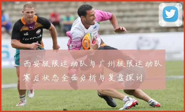西安极限运动队与广州极限运动队赛后状态全面分析与复盘探讨