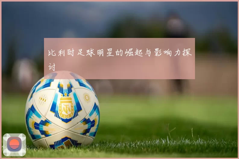 比利时足球明星的崛起与影响力探讨