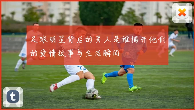 足球明星背后的男人是谁揭开他们的爱情故事与生活瞬间