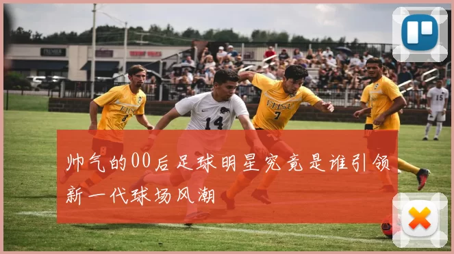 帅气的00后足球明星究竟是谁引领新一代球场风潮