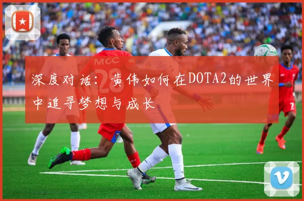 深度对话：黄伟如何在DOTA2的世界中追寻梦想与成长