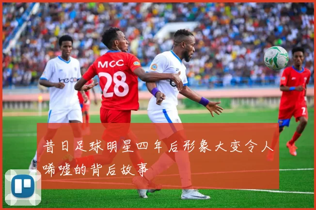 昔日足球明星四年后形象大变令人唏嘘的背后故事