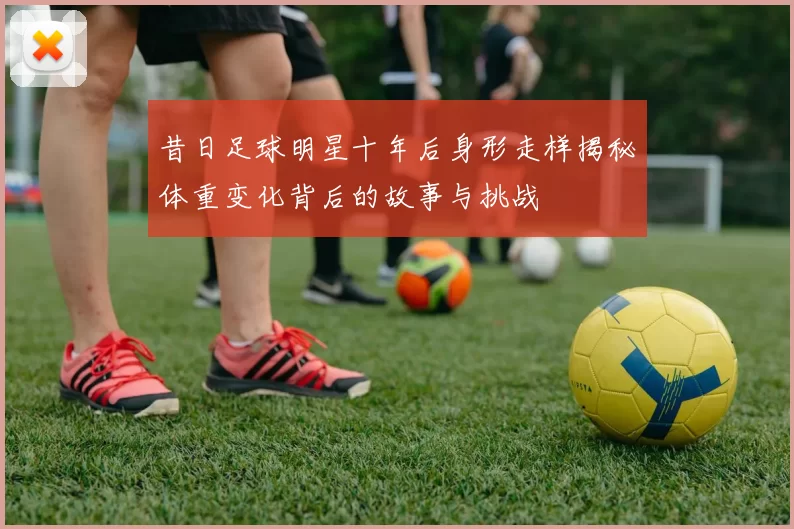 昔日足球明星十年后身形走样揭秘体重变化背后的故事与挑战