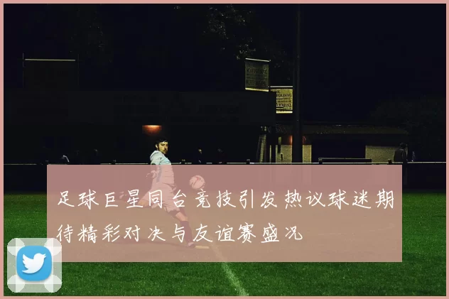 足球巨星同台竞技引发热议球迷期待精彩对决与友谊赛盛况