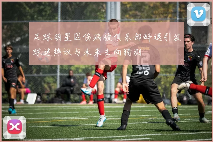 足球明星因伤病被俱乐部辞退引发球迷热议与未来去向猜测