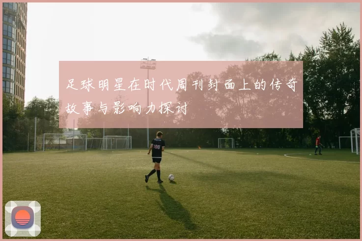 足球明星在时代周刊封面上的传奇故事与影响力探讨