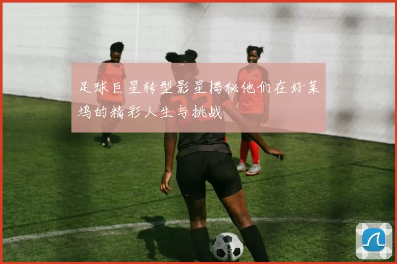 足球巨星转型影星揭秘他们在好莱坞的精彩人生与挑战