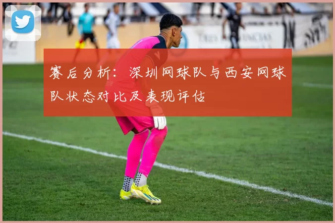 赛后分析：深圳网球队与西安网球队状态对比及表现评估