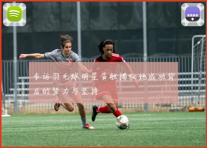 专访羽毛球明星黄敏揭秘她成功背后的努力与坚持