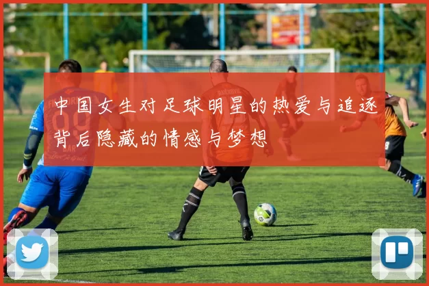 中国女生对足球明星的热爱与追逐背后隐藏的情感与梦想