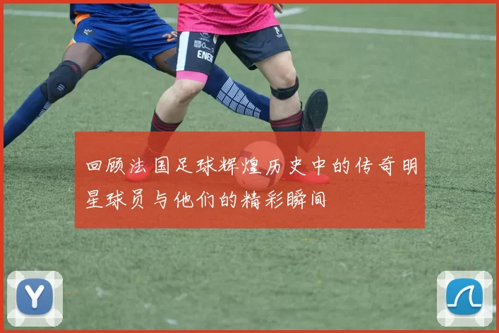 回顾法国足球辉煌历史中的传奇明星球员与他们的精彩瞬间