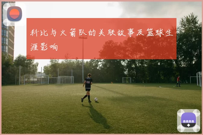 科比与火箭队的关联故事及篮球生涯影响