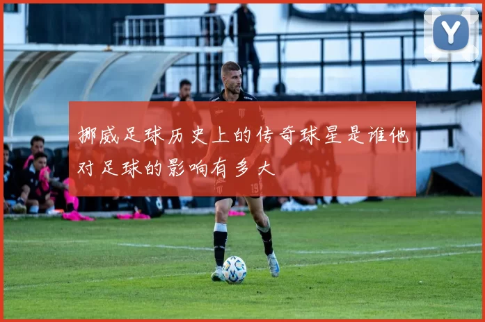 挪威足球历史上的传奇球星是谁他对足球的影响有多大
