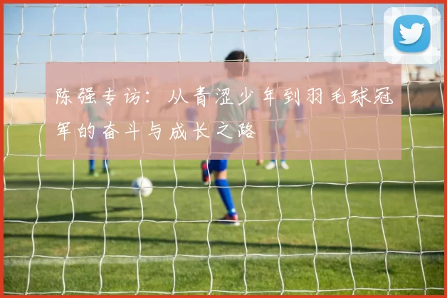 陈强专访：从青涩少年到羽毛球冠军的奋斗与成长之路