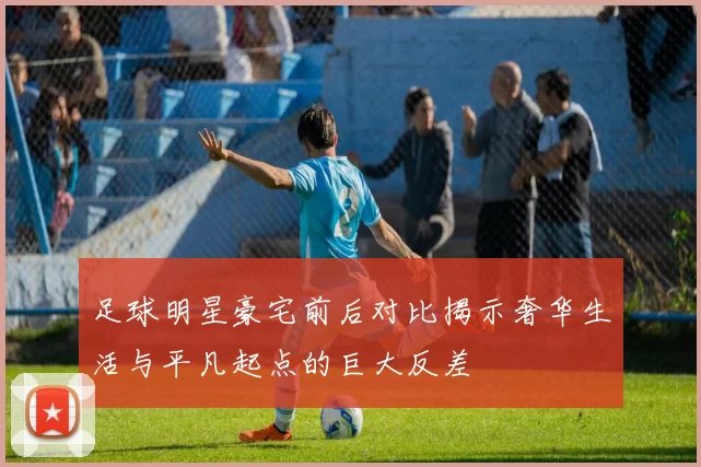 足球明星豪宅前后对比揭示奢华生活与平凡起点的巨大反差