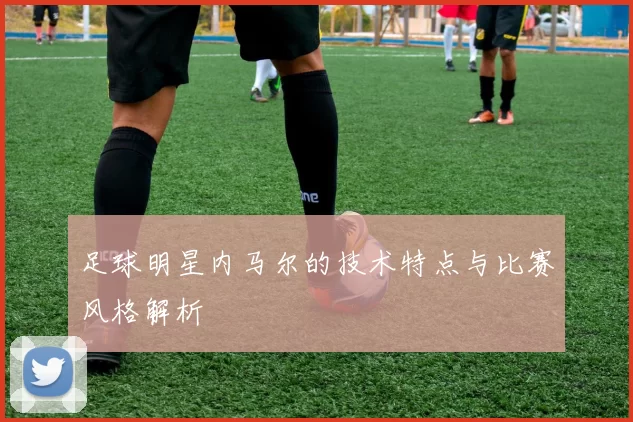 足球明星内马尔的技术特点与比赛风格解析