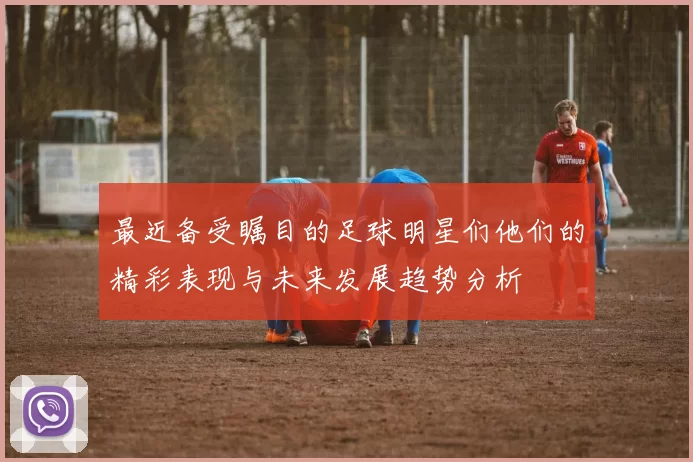 最近备受瞩目的足球明星们他们的精彩表现与未来发展趋势分析