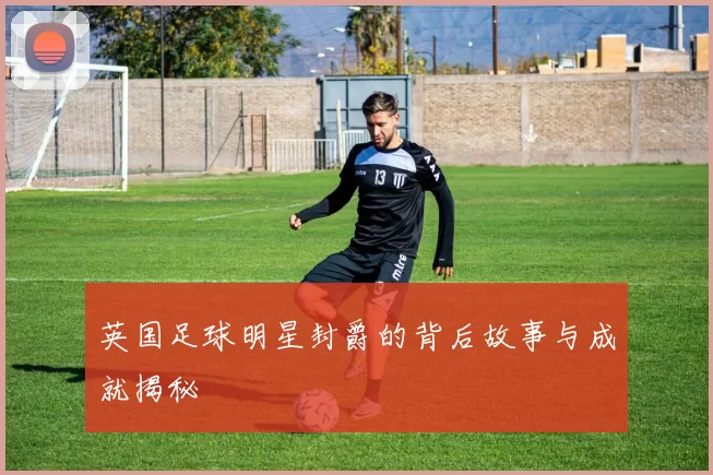 英国足球明星封爵的背后故事与成就揭秘