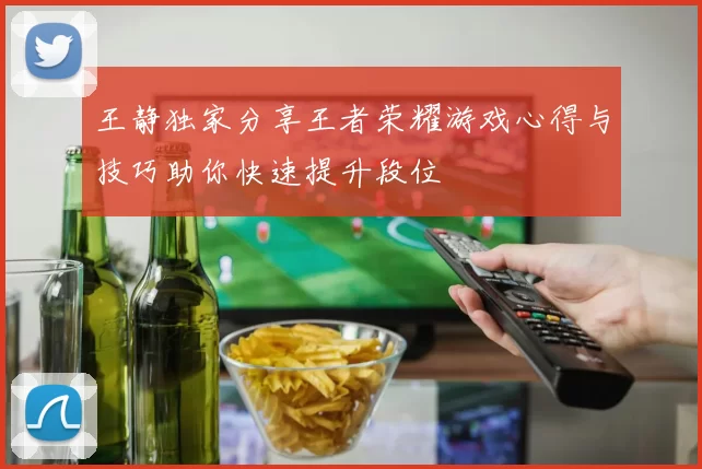 王静独家分享王者荣耀游戏心得与技巧助你快速提升段位