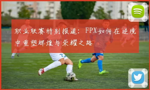 职业联赛特别报道：FPX如何在逆境中重塑辉煌与荣耀之路