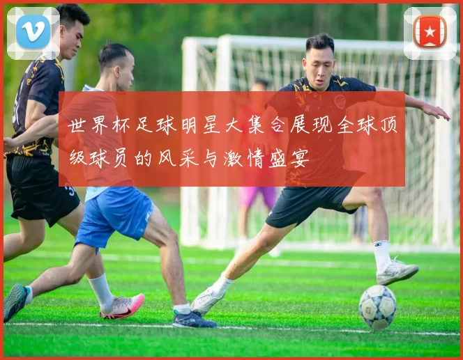 世界杯足球明星大集合展现全球顶级球员的风采与激情盛宴