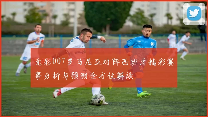 竞彩007罗马尼亚对阵西班牙精彩赛事分析与预测全方位解读