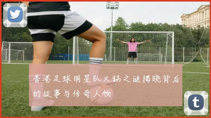 香港足球明星队火锅之谜揭晓背后的故事与传奇人物