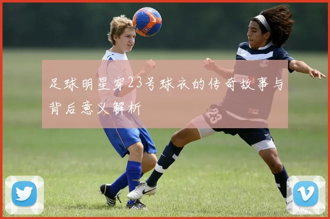 足球明星穿23号球衣的传奇故事与背后意义解析