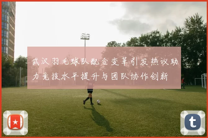 武汉羽毛球队配合变革引发热议助力竞技水平提升与团队协作创新
