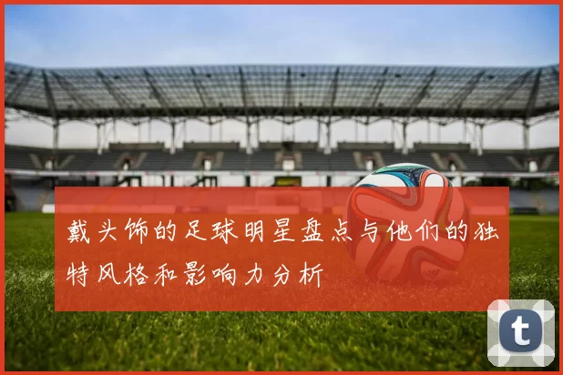戴头饰的足球明星盘点与他们的独特风格和影响力分析