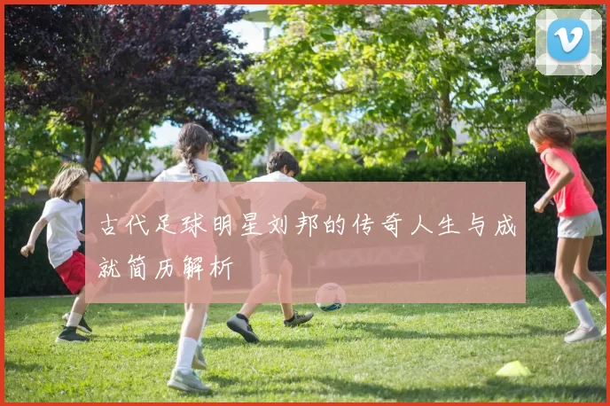 古代足球明星刘邦的传奇人生与成就简历解析