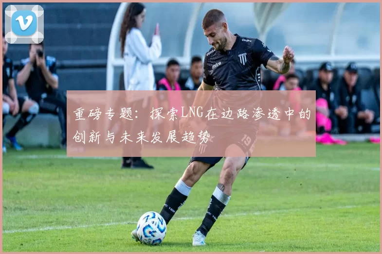 重磅专题：探索LNG在边路渗透中的创新与未来发展趋势