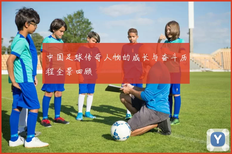 中国足球传奇人物的成长与奋斗历程全景回顾
