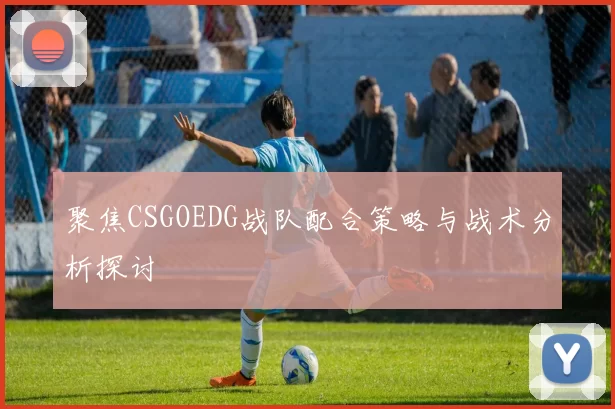 聚焦CSGOEDG战队配合策略与战术分析探讨